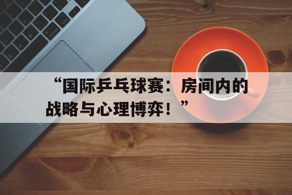 米兰网站-“国际乒乓球赛：房间内的战略与心理博弈！”
