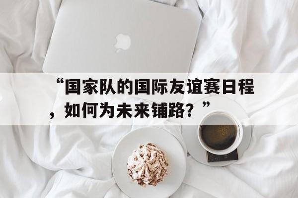 米兰app-“国家队的国际友谊赛日程，如何为未来铺路？”